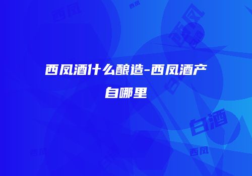 西凤酒什么酿造-西凤酒产自哪里