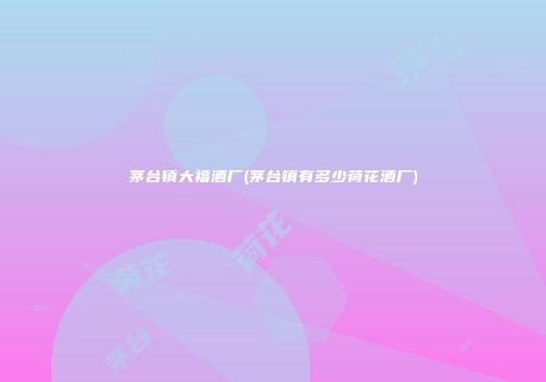 茅台镇大福酒厂(茅台镇有多少荷花酒厂)
