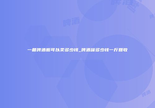 一箱啤酒瓶可以卖多少钱_啤酒罐多少钱一斤回收