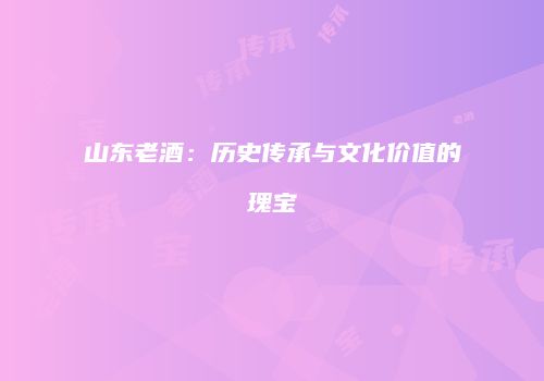 山东老酒：历史传承与文化价值的瑰宝