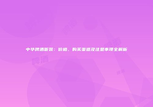 中华啤酒听装：价格、购买渠道及注意事项全解析