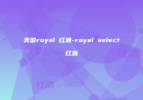 美国royal 红酒-royal select红酒