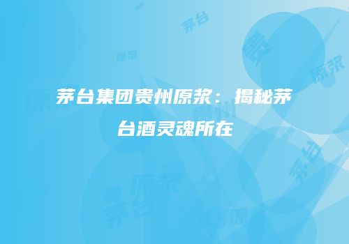 茅台集团贵州原浆：揭秘茅台酒灵魂所在