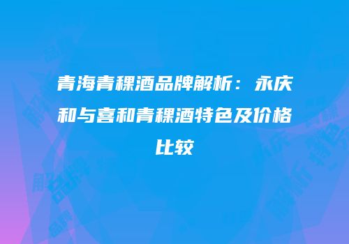 青海青稞酒品牌解析：永庆和与喜和青稞酒特色及价格比较