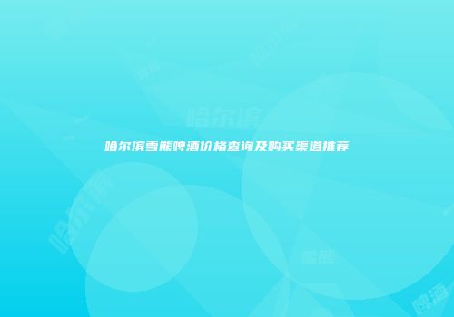 哈尔滨雪熊啤酒价格查询及购买渠道推荐