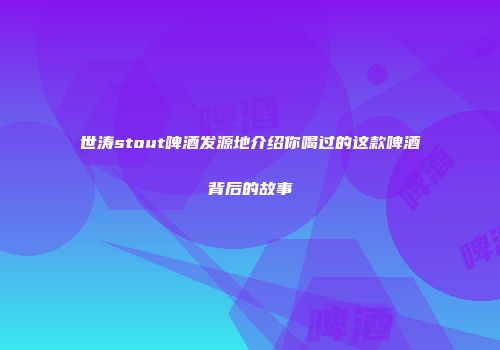 世涛stout啤酒发源地介绍你喝过的这款啤酒背后的故事