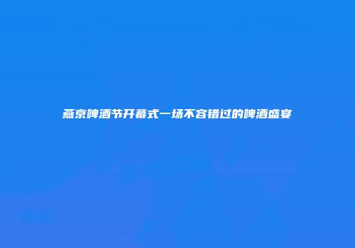 燕京啤酒节开幕式一场不容错过的啤酒盛宴
