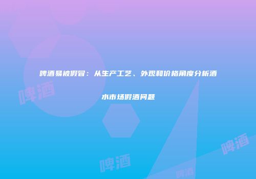 啤酒易被假冒：从生产工艺、外观和价格角度分析酒水市场假酒问题