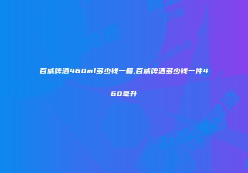百威啤酒460ml多少钱一箱,百威啤酒多少钱一件460毫升