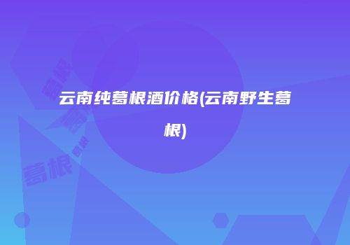 云南纯葛根酒价格(云南野生葛根)