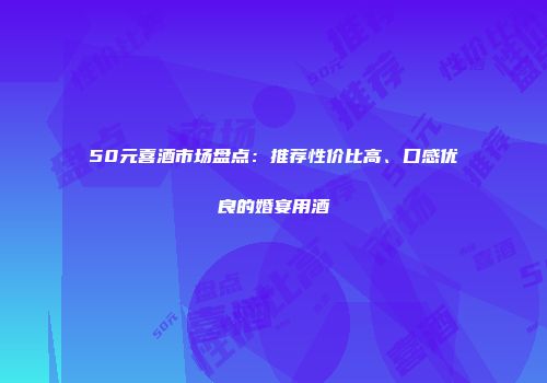 50元喜酒市场盘点：推荐性价比高、口感优良的婚宴用酒