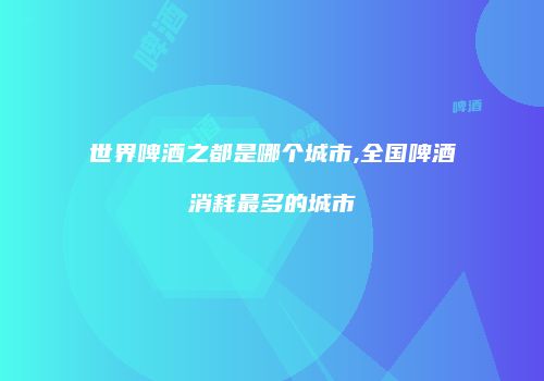 世界啤酒之都是哪个城市,全国啤酒消耗最多的城市