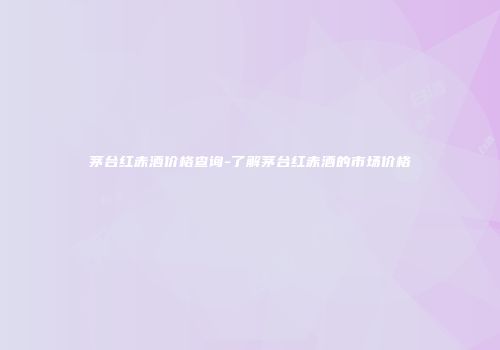 茅台红赤酒价格查询-了解茅台红赤酒的市场价格