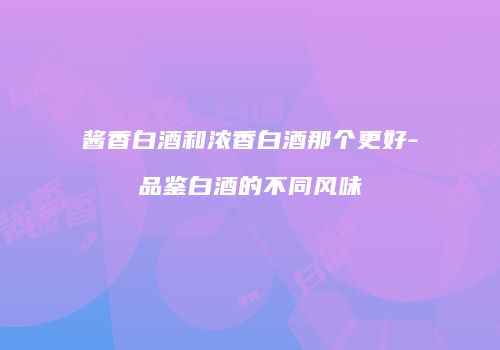 酱香白酒和浓香白酒那个更好-品鉴白酒的不同风味