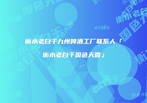 衡水老白干九州啤酒工厂联系人「衡水老白干国色天香」