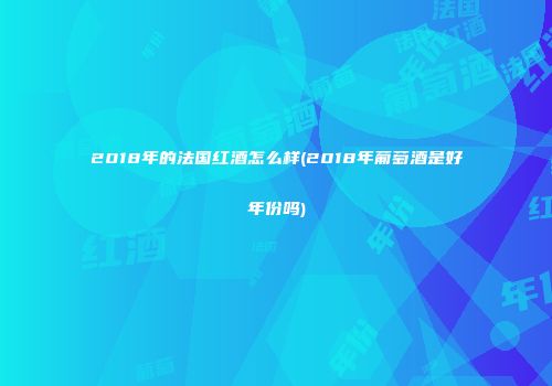 2018年的法国红酒怎么样(2018年葡萄酒是好年份吗)