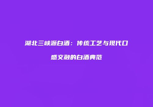 湖北三峡源白酒：传统工艺与现代口感交融的白酒典范