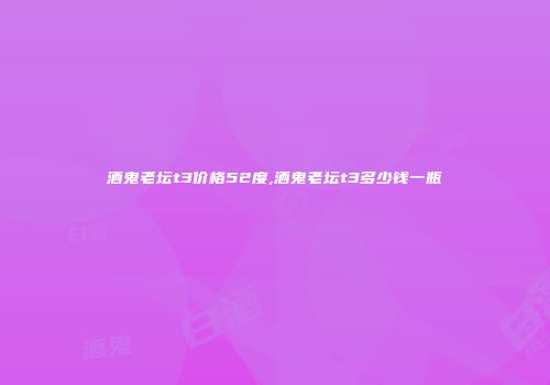 酒鬼老坛t3价格52度,酒鬼老坛t3多少钱一瓶
