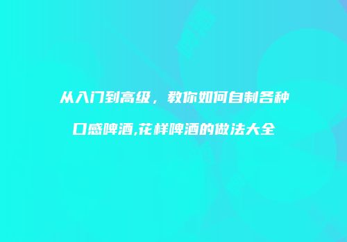 从入门到高级，教你如何自制各种口感啤酒,花样啤酒的做法大全