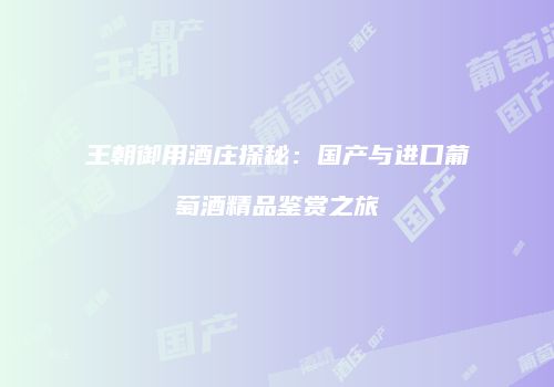 王朝御用酒庄探秘：国产与进口葡萄酒精品鉴赏之旅