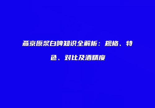 燕京原浆白啤知识全解析：规格、特色、对比及酒精度