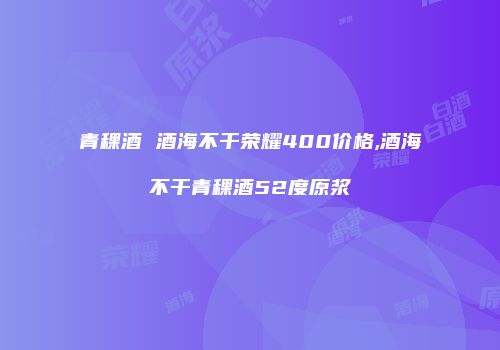 青稞酒 酒海不干荣耀400价格,酒海不干青稞酒52度原浆