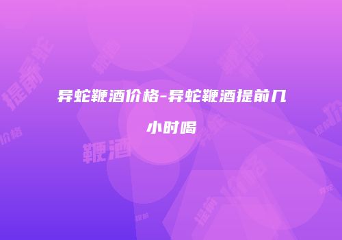 异蛇鞭酒价格-异蛇鞭酒提前几小时喝