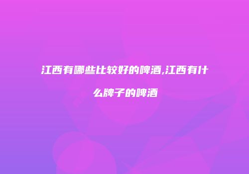 江西有哪些比较好的啤酒,江西有什么牌子的啤酒