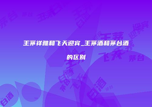 王茅祥雅和飞天迎宾_王茅酒和茅台酒的区别