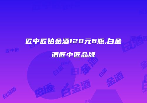 匠中匠铂金酒128元6瓶,白金酒匠中匠品牌