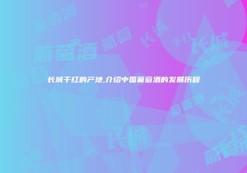 长城干红的产地,介绍中国葡萄酒的发展历程