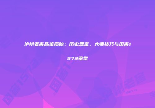 泸州老窖品鉴揭秘：历史瑰宝、大师技巧与国窖1573鉴赏