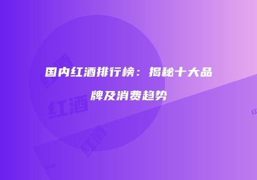 国内红酒排行榜：揭秘十大品牌及消费趋势