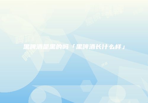 黑啤酒是黑的吗「黑啤酒长什么样」