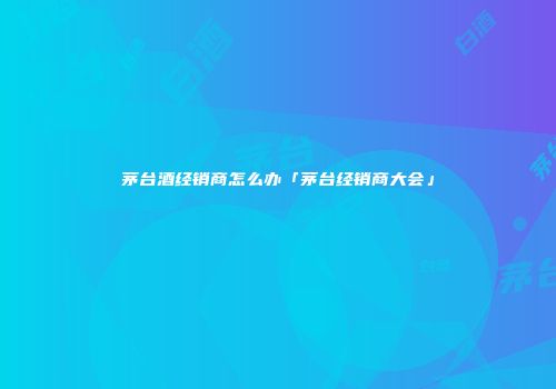 茅台酒经销商怎么办「茅台经销商大会」