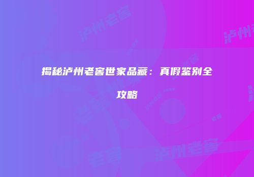 揭秘泸州老窖世家品藏：真假鉴别全攻略