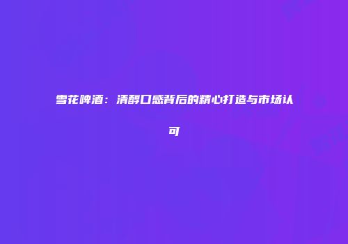雪花啤酒：清醇口感背后的精心打造与市场认可