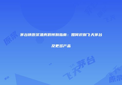 茅台镇原浆酒真假辨别指南：如何识别飞天茅台及更多产品