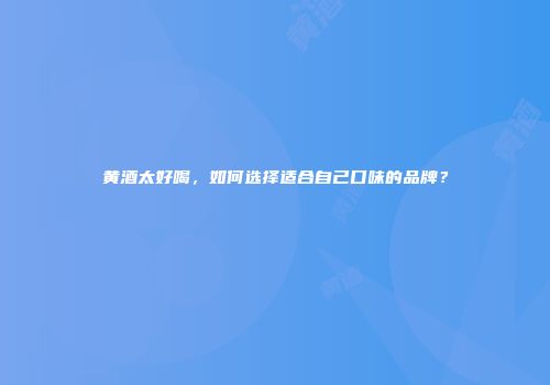黄酒太好喝，如何选择适合自己口味的品牌？