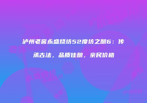 泸州老窖永盛烧坊52度坊之酿6：传承古法，品质佳酿，亲民价格