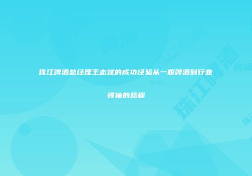 珠江啤酒总经理王志斌的成功经验从一瓶啤酒到行业领袖的路程