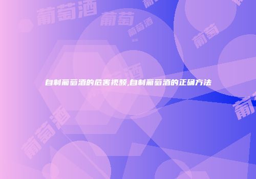 自制葡萄酒的危害视频,自制葡萄酒的正确方法