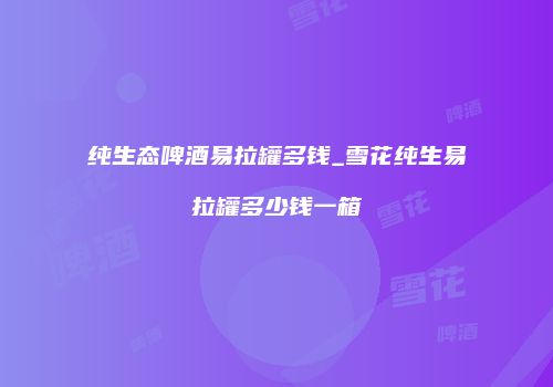 纯生态啤酒易拉罐多钱_雪花纯生易拉罐多少钱一箱