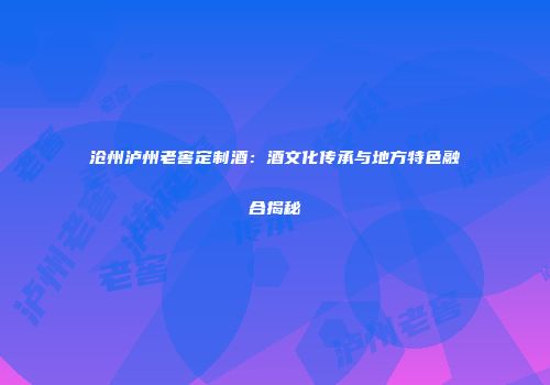 沧州泸州老窖定制酒：酒文化传承与地方特色融合揭秘