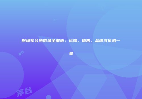 深圳茅台酒市场全解析：运输、销售、品牌与价格一览