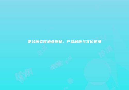 茅台镇老窖酒业探秘：产品解析与文化传承