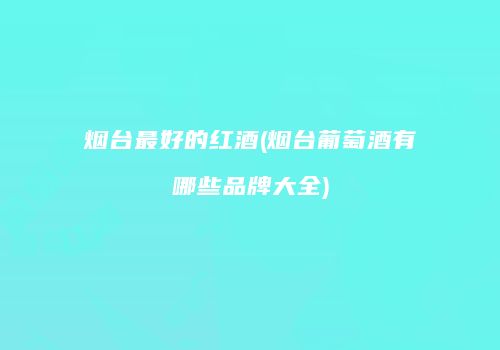 烟台最好的红酒(烟台葡萄酒有哪些品牌大全)