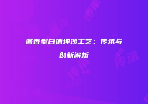 酱香型白酒坤沙工艺：传承与创新解析