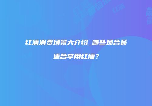 红酒消费场景大介绍_哪些场合最适合享用红酒？