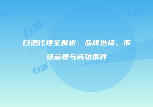 白酒代理全解析：品牌选择、市场前景与成功条件
